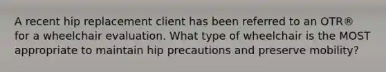 A recent hip replacement client has been referred to an OTR® for a wheelchair evaluation. What type of wheelchair is the MOST appropriate to maintain hip precautions and preserve mobility?