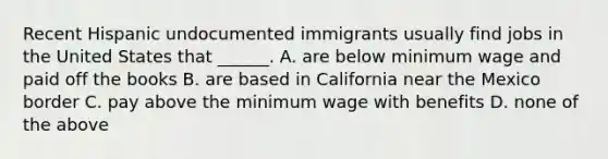 Recent Hispanic undocumented immigrants usually find jobs in the United States that ______. A. are below minimum wage and paid off the books B. are based in California near the Mexico border C. pay above the minimum wage with benefits D. none of the above