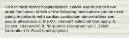 On her most recent hospitalization, Felicia was found to have atrial fibrillation. Which of the following medications can be used safely in patients with cardiac conduction abnormalities and avoids alterations in the QTc interval? Select all that apply. A. Celexa (citalopram) B. Norpramin (desipramine) C. Zoloft (sertraline) D. Elavil (amitriptyline)