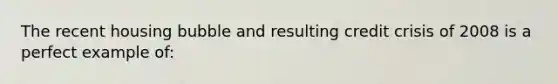 The recent housing bubble and resulting credit crisis of 2008 is a perfect example of:
