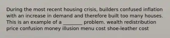 During the most recent <a href='https://www.questionai.com/knowledge/kq6PkHgavK-housing-crisis' class='anchor-knowledge'>housing crisis</a>, builders confused inflation with an increase in demand and therefore built too many houses. This is an example of a ________ problem. wealth redistribution price confusion money illusion menu cost shoe-leather cost