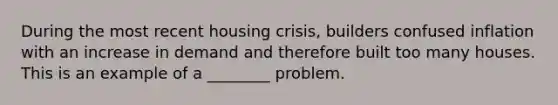 During the most recent housing crisis, builders confused inflation with an increase in demand and therefore built too many houses. This is an example of a ________ problem.