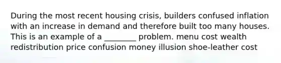 During the most recent housing crisis, builders confused inflation with an increase in demand and therefore built too many houses. This is an example of a ________ problem. menu cost wealth redistribution price confusion money illusion shoe-leather cost