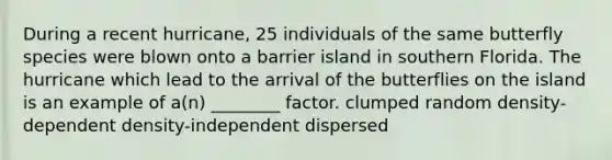 During a recent hurricane, 25 individuals of the same butterfly species were blown onto a barrier island in southern Florida. The hurricane which lead to the arrival of the butterflies on the island is an example of a(n) ________ factor. clumped random density-dependent density-independent dispersed