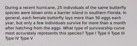 During a recent hurricane, 25 individuals of the same butterfly species were blown onto a barrier island in southern Florida. In general, each female butterfly lays more than 50 eggs each year, but only a few individuals survive for more than a month after hatching from the eggs. What type of survivorship curve most accurately represents this species? Type I Type II Type III Type IV Type V