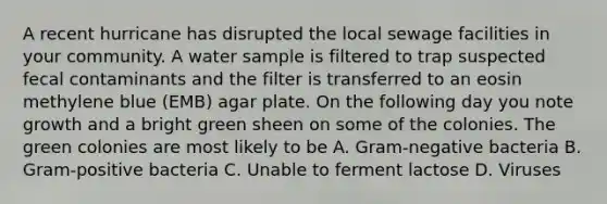 A recent hurricane has disrupted the local sewage facilities in your community. A water sample is filtered to trap suspected fecal contaminants and the filter is transferred to an eosin methylene blue (EMB) agar plate. On the following day you note growth and a bright green sheen on some of the colonies. The green colonies are most likely to be A. Gram-negative bacteria B. Gram-positive bacteria C. Unable to ferment lactose D. Viruses