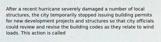 After a recent hurricane severely damaged a number of local structures, the city temporarily stopped issuing building permits for new development projects and structures so that city officials could review and revise the building codes as they relate to wind loads. This action is called