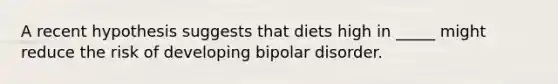 A recent hypothesis suggests that diets high in _____ might reduce the risk of developing bipolar disorder.