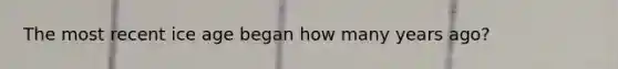 The most recent ice age began how many years ago?