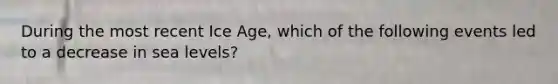 During the most recent Ice Age, which of the following events led to a decrease in sea levels?