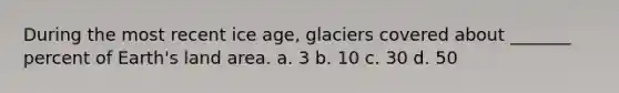 During the most recent ice age, glaciers covered about _______ percent of Earth's land area. a. 3 b. 10 c. 30 d. 50