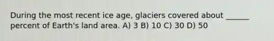 During the most recent ice age, glaciers covered about ______ percent of Earth's land area. A) 3 B) 10 C) 30 D) 50