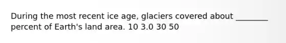 During the most recent ice age, glaciers covered about ________ percent of Earth's land area. 10 3.0 30 50