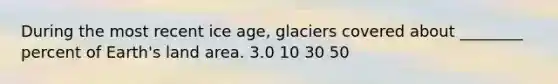 During the most recent ice age, glaciers covered about ________ percent of Earth's land area. 3.0 10 30 50