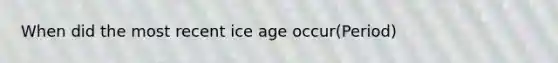 When did the most recent ice age occur(Period)