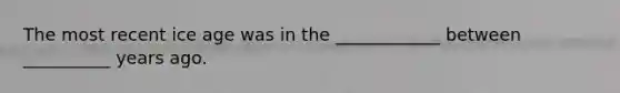 The most recent ice age was in the ____________ between __________ years ago.