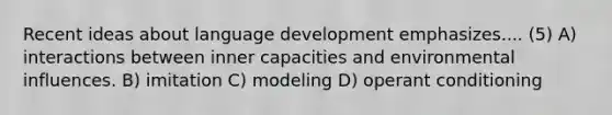 Recent ideas about language development emphasizes.... (5) A) interactions between inner capacities and environmental influences. B) imitation C) modeling D) operant conditioning