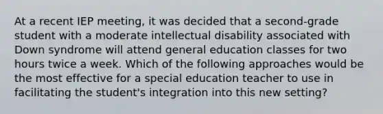 At a recent IEP meeting, it was decided that a second-grade student with a moderate intellectual disability associated with Down syndrome will attend general education classes for two hours twice a week. Which of the following approaches would be the most effective for a special education teacher to use in facilitating the student's integration into this new setting?