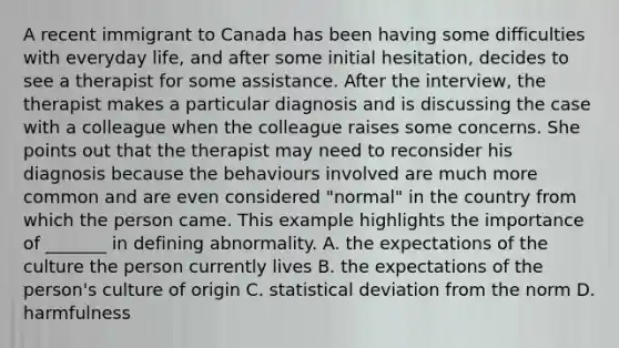 A recent immigrant to Canada has been having some difficulties with everyday life, and after some initial hesitation, decides to see a therapist for some assistance. After the interview, the therapist makes a particular diagnosis and is discussing the case with a colleague when the colleague raises some concerns. She points out that the therapist may need to reconsider his diagnosis because the behaviours involved are much more common and are even considered "normal" in the country from which the person came. This example highlights the importance of _______ in defining abnormality. A. the expectations of the culture the person currently lives B. the expectations of the person's culture of origin C. statistical deviation from the norm D. harmfulness