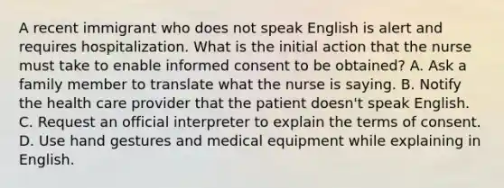 A recent immigrant who does not speak English is alert and requires hospitalization. What is the initial action that the nurse must take to enable informed consent to be obtained? A. Ask a family member to translate what the nurse is saying. B. Notify the health care provider that the patient doesn't speak English. C. Request an official interpreter to explain the terms of consent. D. Use hand gestures and medical equipment while explaining in English.