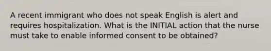 A recent immigrant who does not speak English is alert and requires hospitalization. What is the INITIAL action that the nurse must take to enable informed consent to be obtained?