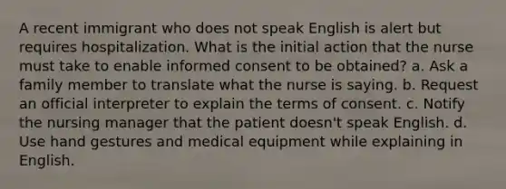 A recent immigrant who does not speak English is alert but requires hospitalization. What is the initial action that the nurse must take to enable informed consent to be obtained? a. Ask a family member to translate what the nurse is saying. b. Request an official interpreter to explain the terms of consent. c. Notify the nursing manager that the patient doesn't speak English. d. Use hand gestures and medical equipment while explaining in English.