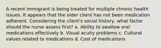 A recent immigrant is being treated for multiple chronic health issues. It appears that the older client has not been medication adherent. Considering the client's social history, what factor should the nurse assess first? a. Ability to swallow oral medications effectively b. Visual acuity problems c. Cultural values related to medications d. Cost of medications