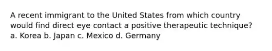 A recent immigrant to the United States from which country would find direct eye contact a positive therapeutic technique? a. Korea b. Japan c. Mexico d. Germany