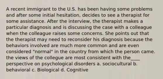 A recent immigrant to the U.S. has been having some problems and after some initial hesitation, decides to see a therapist for some assistance. After the interview, the therapist makes a particular diagnosis and is discussing the case with a colleague when the colleague raises some concerns. She points out that the therapist may need to reconsider his diagnosis because the behaviors involved are much more common and are even considered "normal" in the country from which the person came. the views of the collegue are most consistent with the____ perspective on psychological disorders a. sociocultural b. behavioral c. Biological d. Cognitive