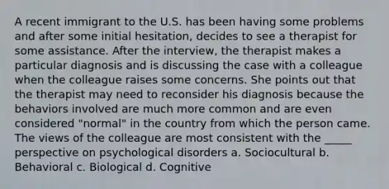 A recent immigrant to the U.S. has been having some problems and after some initial hesitation, decides to see a therapist for some assistance. After the interview, the therapist makes a particular diagnosis and is discussing the case with a colleague when the colleague raises some concerns. She points out that the therapist may need to reconsider his diagnosis because the behaviors involved are much more common and are even considered "normal" in the country from which the person came. The views of the colleague are most consistent with the _____ perspective on psychological disorders a. Sociocultural b. Behavioral c. Biological d. Cognitive