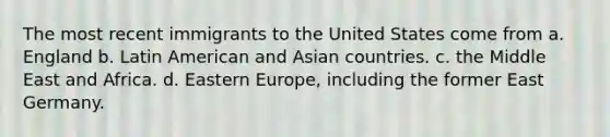 The most recent immigrants to the United States come from a. England b. Latin American and Asian countries. c. the Middle East and Africa. d. Eastern Europe, including the former East Germany.