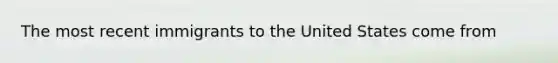 The most recent immigrants to the United States come from