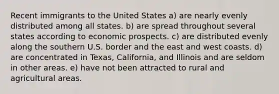 Recent immigrants to the United States a) are nearly evenly distributed among all states. b) are spread throughout several states according to economic prospects. c) are distributed evenly along the southern U.S. border and the east and west coasts. d) are concentrated in Texas, California, and Illinois and are seldom in other areas. e) have not been attracted to rural and agricultural areas.