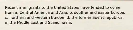 Recent immigrants to the United States have tended to come from a. Central America and Asia. b. souther and easter Europe. c. northern and western Europe. d. the former Soviet republics. e. the Middle East and Scandinavia.