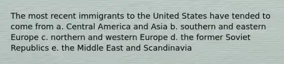 The most recent immigrants to the United States have tended to come from a. Central America and Asia b. southern and eastern Europe c. northern and western Europe d. the former Soviet Republics e. the Middle East and Scandinavia