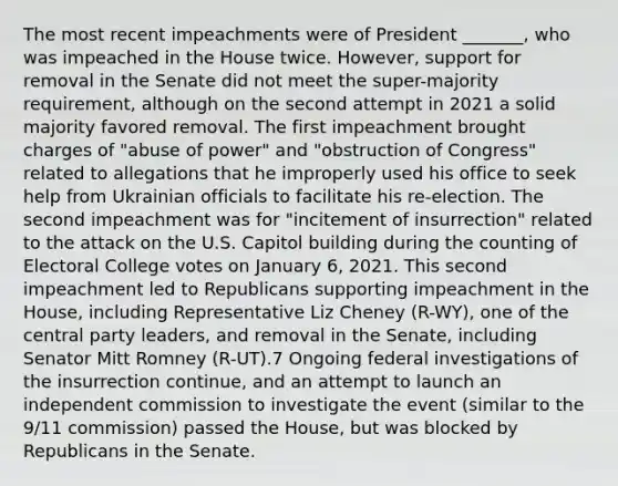 The most recent impeachments were of President _______, who was impeached in the House twice. However, support for removal in the Senate did not meet the super-majority requirement, although on the second attempt in 2021 a solid majority favored removal. The first impeachment brought charges of "abuse of power" and "obstruction of Congress" related to allegations that he improperly used his office to seek help from Ukrainian officials to facilitate his re-election. The second impeachment was for "incitement of insurrection" related to the attack on the U.S. Capitol building during the counting of Electoral College votes on January 6, 2021. This second impeachment led to Republicans supporting impeachment in the House, including Representative Liz Cheney (R-WY), one of the central party leaders, and removal in the Senate, including Senator Mitt Romney (R-UT).7 Ongoing federal investigations of the insurrection continue, and an attempt to launch an independent commission to investigate the event (similar to the 9/11 commission) passed the House, but was blocked by Republicans in the Senate.