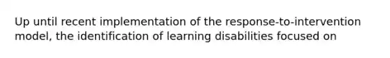 Up until recent implementation of the response-to-intervention model, the identification of learning disabilities focused on