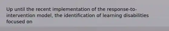 Up until the recent implementation of the response-to-intervention model, the identification of learning disabilities focused on