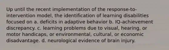 Up until the recent implementation of the response-to-intervention model, the identification of learning disabilities focused on a. deficits in adaptive behavior b. IQ-achievement discrepancy. c. learning problems due to visual, hearing, or motor handicaps, or environmental, cultural, or economic disadvantage. d. neurological evidence of brain injury.