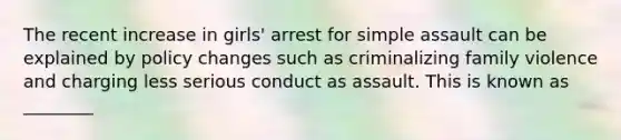 The recent increase in girls' arrest for simple assault can be explained by policy changes such as criminalizing family violence and charging less serious conduct as assault. This is known as ________