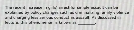 The recent increase in girls' arrest for simple assault can be explained by policy changes such as criminalizing family violence and charging less serious conduct as assault. As discussed in lecture, this phenomenon is known as _________.