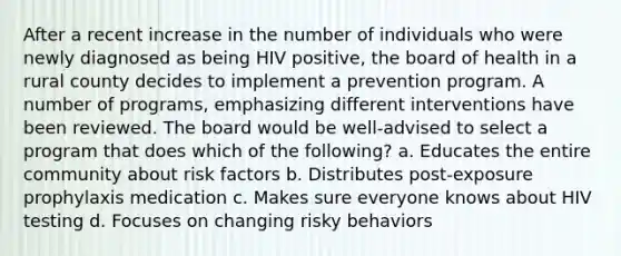 After a recent increase in the number of individuals who were newly diagnosed as being HIV positive, the board of health in a rural county decides to implement a prevention program. A number of programs, emphasizing different interventions have been reviewed. The board would be well-advised to select a program that does which of the following? a. Educates the entire community about risk factors b. Distributes post-exposure prophylaxis medication c. Makes sure everyone knows about HIV testing d. Focuses on changing risky behaviors