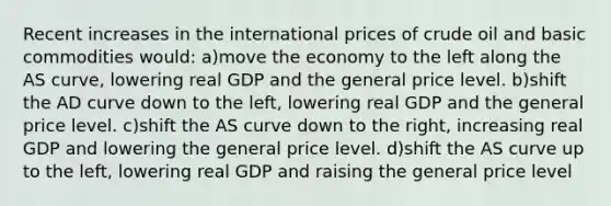 Recent increases in the international prices of crude oil and basic commodities would: a)move the economy to the left along the AS curve, lowering real GDP and the general price level. b)shift the AD curve down to the left, lowering real GDP and the general price level. c)shift the AS curve down to the right, increasing real GDP and lowering the general price level. d)shift the AS curve up to the left, lowering real GDP and raising the general price level