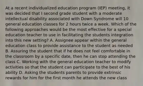 At a recent individualized education program (IEP) meeting, it was decided that I second grade student with a moderate intellectual disability associated with Down Syndrome will 10 general education classes for 2 hours twice a week. Which of the following approaches would be the most effective for a special education teacher to use in facilitating the students integration into this new setting? A. Assignee appear within the general education class to provide assistance to the student as needed B. Assuring the student that if he does not feel comfortable in the classroom by a specific date, then he can stop attending the class C. Working with the general education teacher to modify activities so that the student can participate to the best of his ability D. Asking the students parents to provide extrinsic rewards for him for the first month he attends the new class