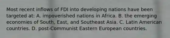 Most recent inflows of FDI into developing nations have been targeted at: A. impoverished nations in Africa. B. the emerging economies of South, East, and Southeast Asia. C. Latin American countries. D. post-Communist Eastern European countries.