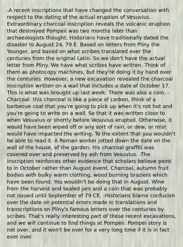 -A recent inscriptions that have changed the conversation with respect to the dating of the actual eruption of Vesuvius. Extraordinary charcoal inscription reveals the volcanic eruption that destroyed Pompeii was two months later than archaeologists thought. Historians have traditionally dated the disaster to August 24, 79 E. Based on letters from Pliny the Younger, and based on what scribes translated over the centuries from the original Latin. So we don't have the actual letter from Pliny. We have what scribes have written. Think of them as photocopy machines, but they're doing it by hand over the centuries. However, a new excavation revealed the charcoal inscription written on a wall that includes a date of October 17. This is what was brought up last week. There was also a coin. -Charcoal: this charcoal is like a piece of carbon, think of a barbecue coal that you're going to pick up when it's not hot and you're going to write on a wall. So that it was written close to when Vesuvius or shortly before Vesuvius erupted. Otherwise, it would have been wiped off or any sort of rain, or dew, or mist would have impacted the writing. To the extent that you wouldn't be able to read it. A Roman worker jotted down the date on the wall of the house, of the garden. His charcoal graffiti was covered over and preserved by ash from Vesuvius. -The inscription reinforces other evidence that scholars believe point to in October rather than August event. Charcoal, autumn fruit bodies with bulky warm clothing, wood burning braziers which have been found. You wouldn't be doing that in August. Wine from the harvest and sealed jars and a coin that was probably not issued until September of 79 CE. -Historians blame confusion over the date on potential errors made in translations and transcriptions on Pliny's famous letters over the centuries by scribes. That's really interesting part of these recent excavations, and we will continue to find things at Pompeii. Pompei story is not over, and it won't be over for a very long time if it is in fact ever over.