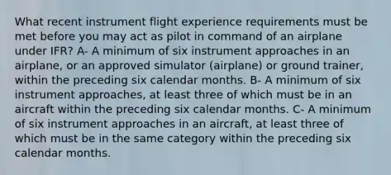 What recent instrument flight experience requirements must be met before you may act as pilot in command of an airplane under IFR? A- A minimum of six instrument approaches in an airplane, or an approved simulator (airplane) or ground trainer, within the preceding six calendar months. B- A minimum of six instrument approaches, at least three of which must be in an aircraft within the preceding six calendar months. C- A minimum of six instrument approaches in an aircraft, at least three of which must be in the same category within the preceding six calendar months.