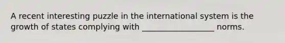 A recent interesting puzzle in the international system is the growth of states complying with __________________ norms.