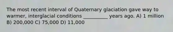 The most recent interval of Quaternary glaciation gave way to warmer, interglacial conditions __________ years ago. A) 1 million B) 200,000 C) 75,000 D) 11,000