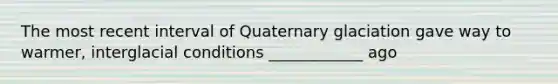 The most recent interval of Quaternary glaciation gave way to warmer, interglacial conditions ____________ ago